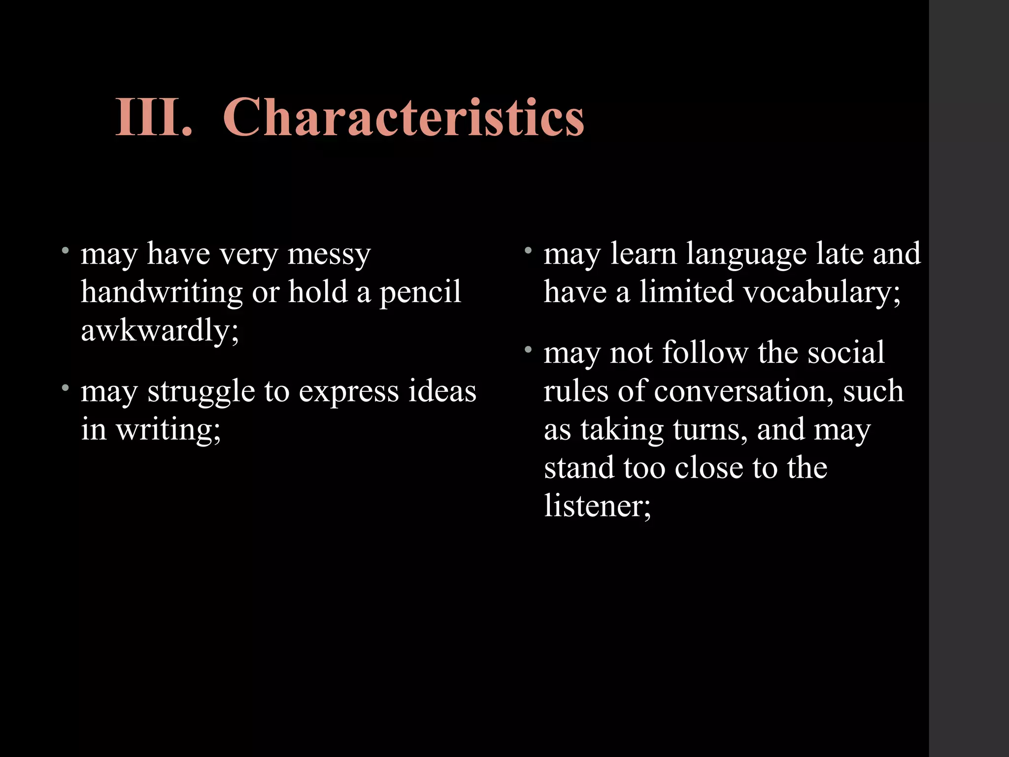 III. Characteristics
• may have very messy
handwriting or hold a pencil
awkwardly;
• may struggle to express ideas
in writing;
• may learn language late and
have a limited vocabulary;
• may not follow the social
rules of conversation, such
as taking turns, and may
stand too close to the
listener;
 