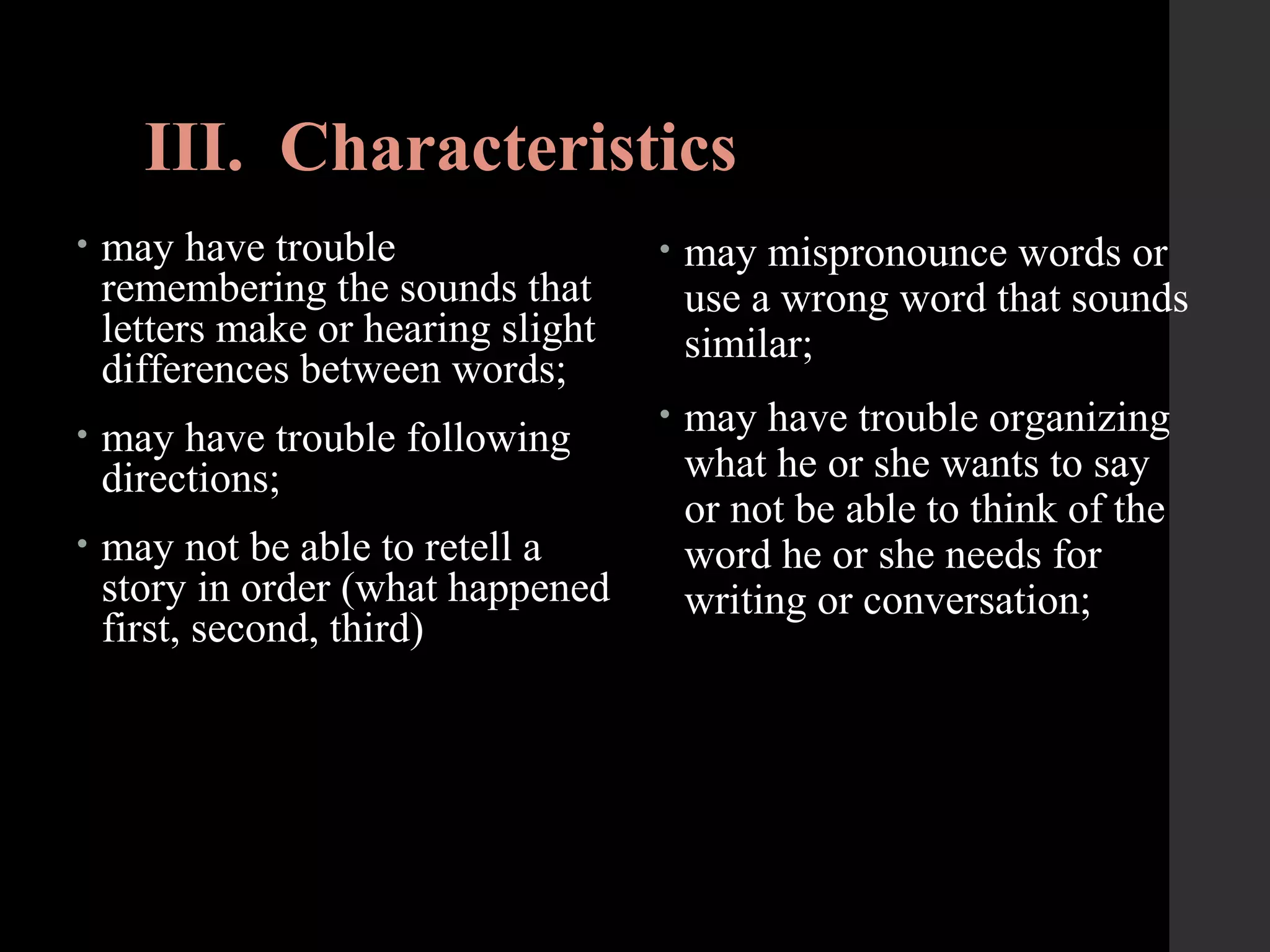 III. Characteristics
• may have trouble
remembering the sounds that
letters make or hearing slight
differences between words;
• may have trouble following
directions;
• may not be able to retell a
story in order (what happened
first, second, third)
• may mispronounce words or
use a wrong word that sounds
similar;
• may have trouble organizing
what he or she wants to say
or not be able to think of the
word he or she needs for
writing or conversation;
 