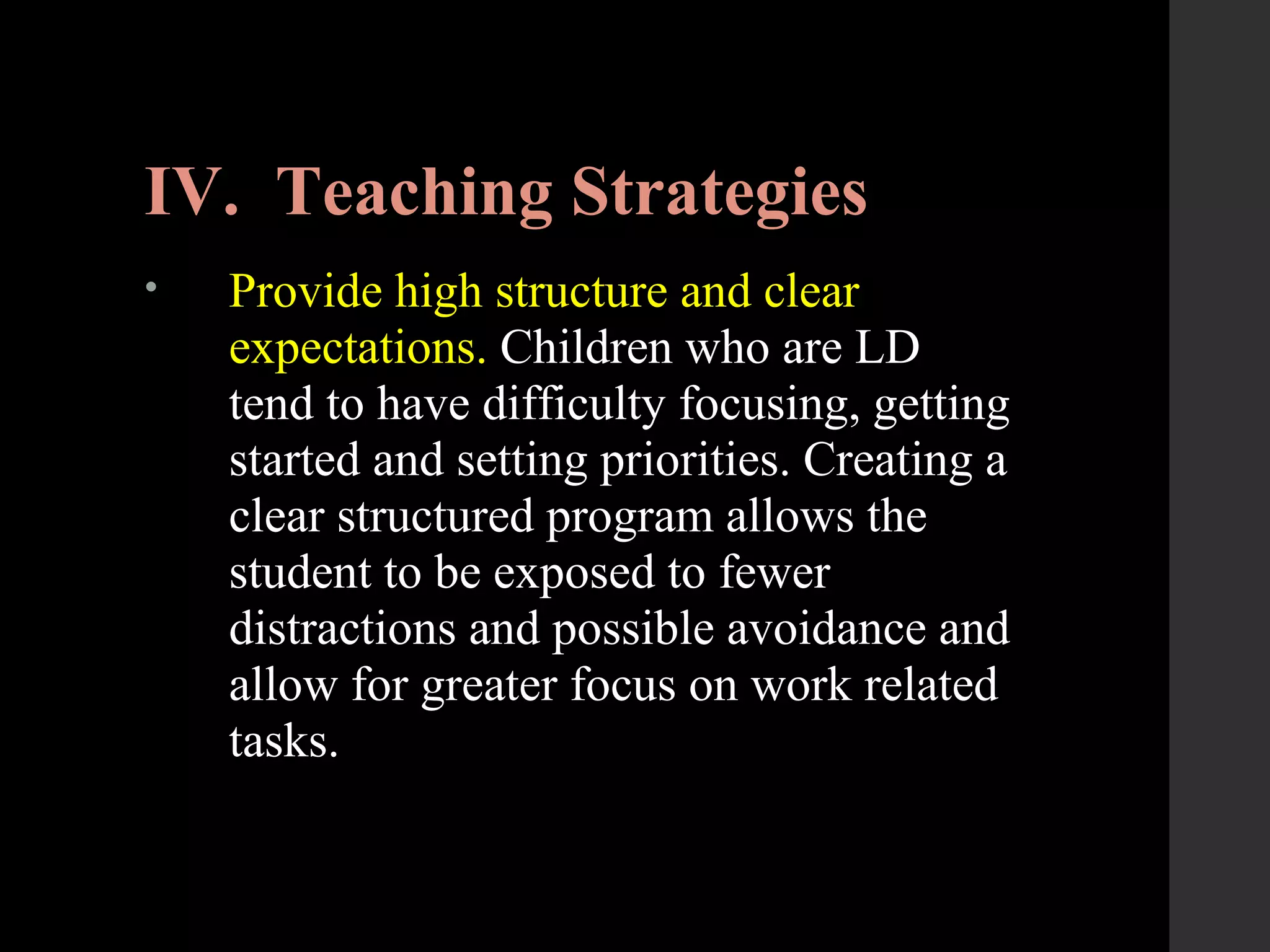 IV. Teaching Strategies
• Provide high structure and clear
expectations. Children who are LD
tend to have difficulty focusing, getting
started and setting priorities. Creating a
clear structured program allows the
student to be exposed to fewer
distractions and possible avoidance and
allow for greater focus on work related
tasks.
 