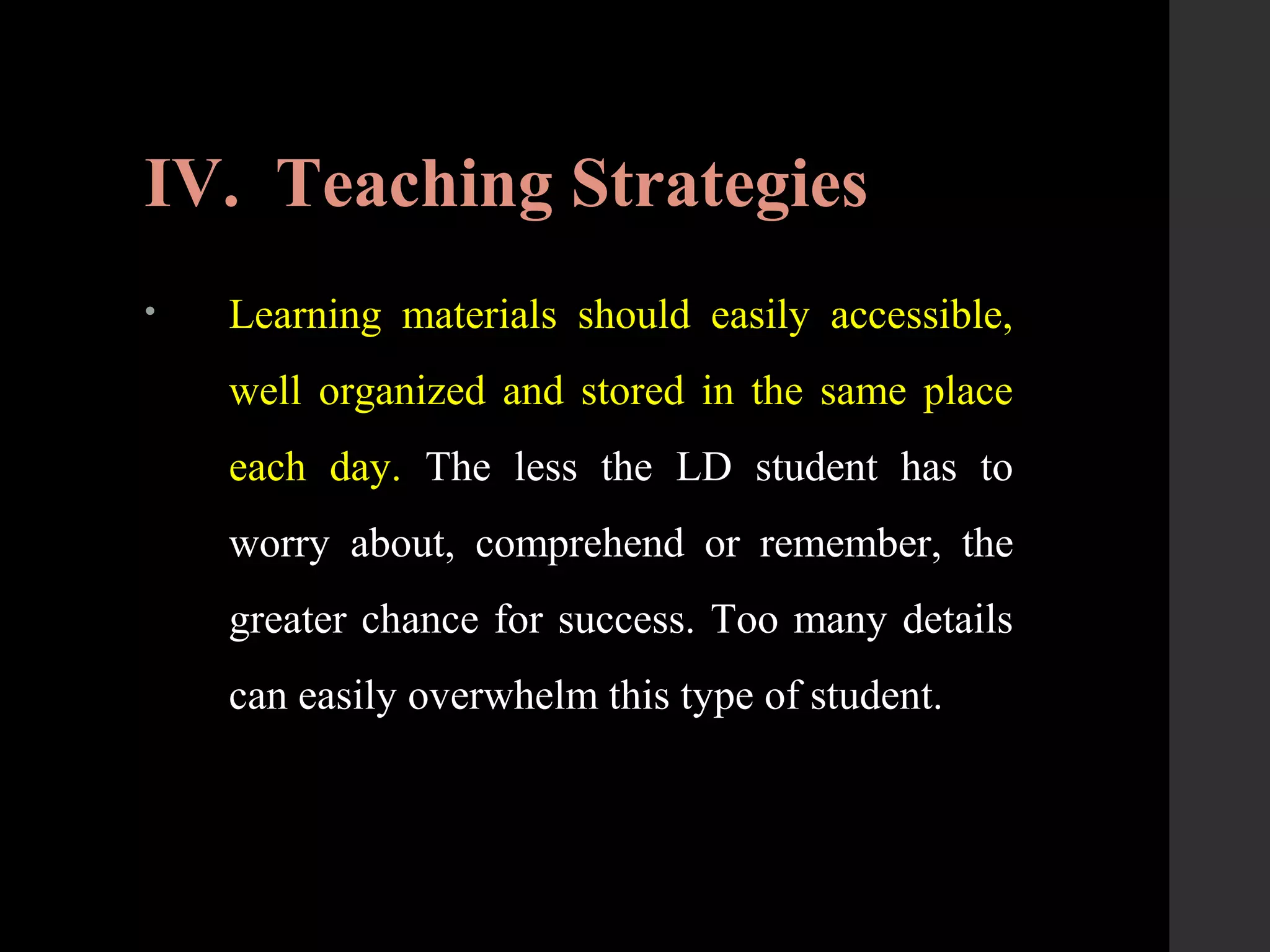 IV. Teaching Strategies
• Learning materials should easily accessible,
well organized and stored in the same place
each day. The less the LD student has to
worry about, comprehend or remember, the
greater chance for success. Too many details
can easily overwhelm this type of student.
 