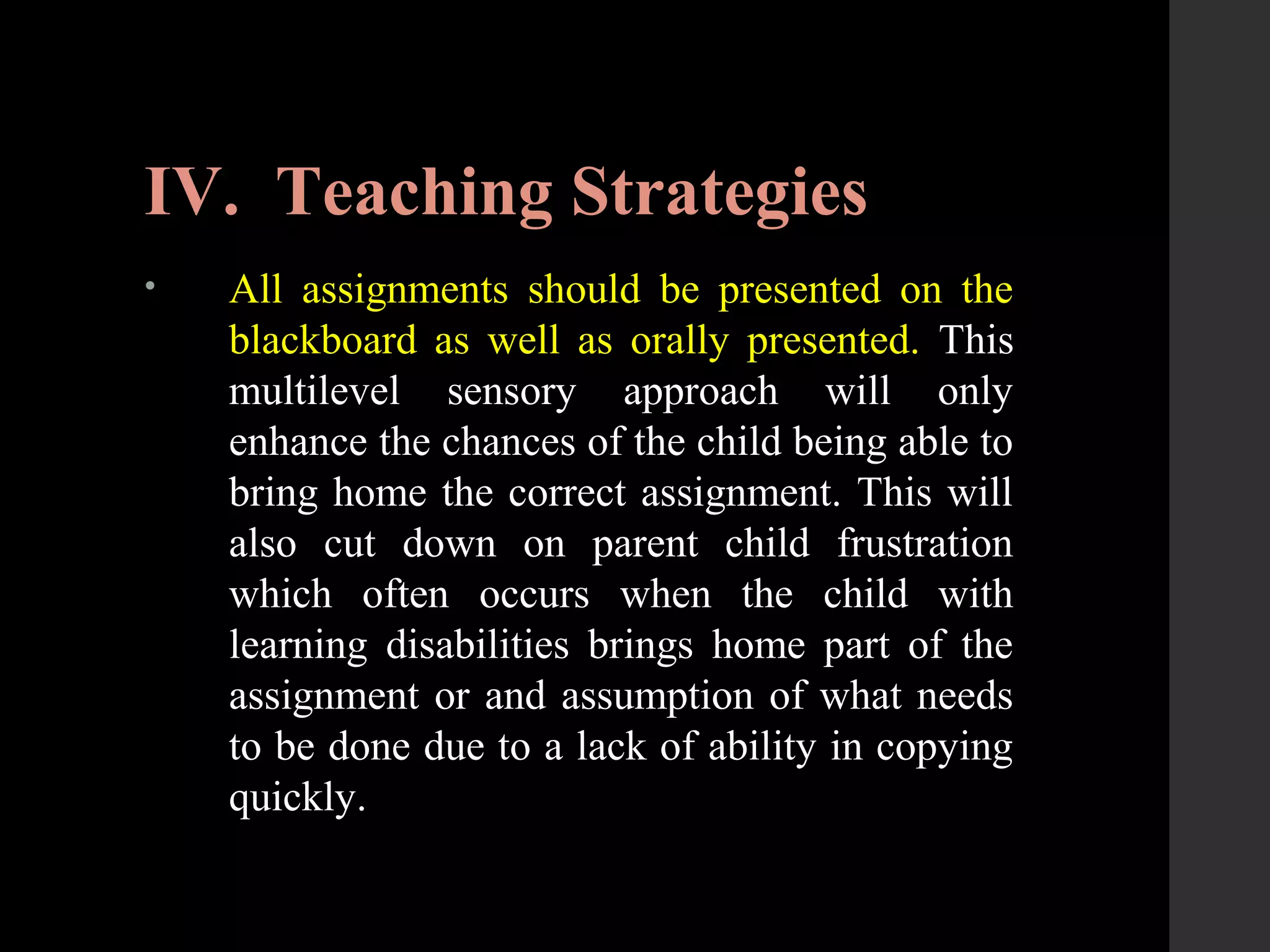 IV. Teaching Strategies
• All assignments should be presented on the
blackboard as well as orally presented. This
multilevel sensory approach will only
enhance the chances of the child being able to
bring home the correct assignment. This will
also cut down on parent child frustration
which often occurs when the child with
learning disabilities brings home part of the
assignment or and assumption of what needs
to be done due to a lack of ability in copying
quickly.
 