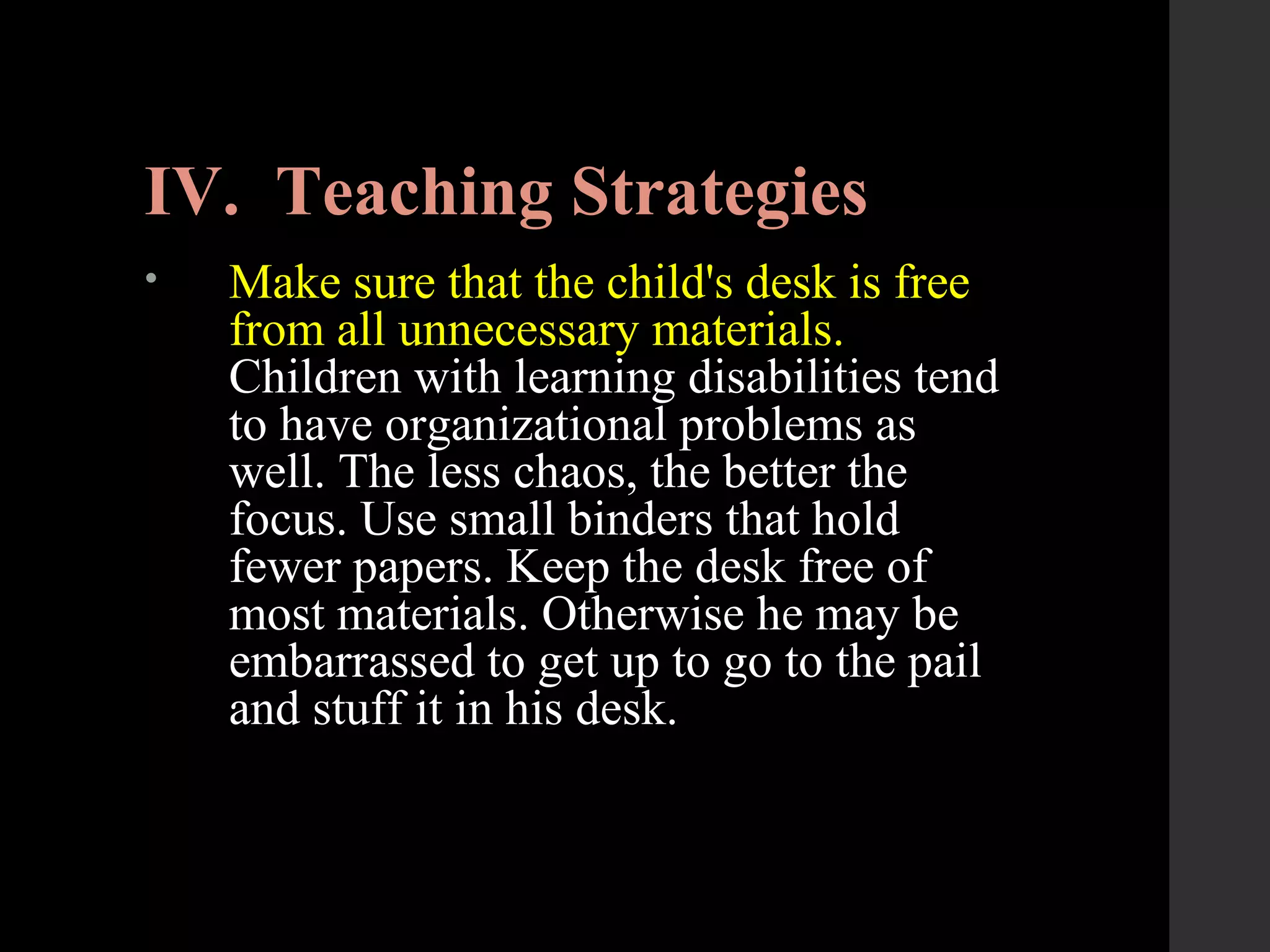 IV. Teaching Strategies
• Make sure that the child's desk is free
from all unnecessary materials.
Children with learning disabilities tend
to have organizational problems as
well. The less chaos, the better the
focus. Use small binders that hold
fewer papers. Keep the desk free of
most materials. Otherwise he may be
embarrassed to get up to go to the pail
and stuff it in his desk.
 