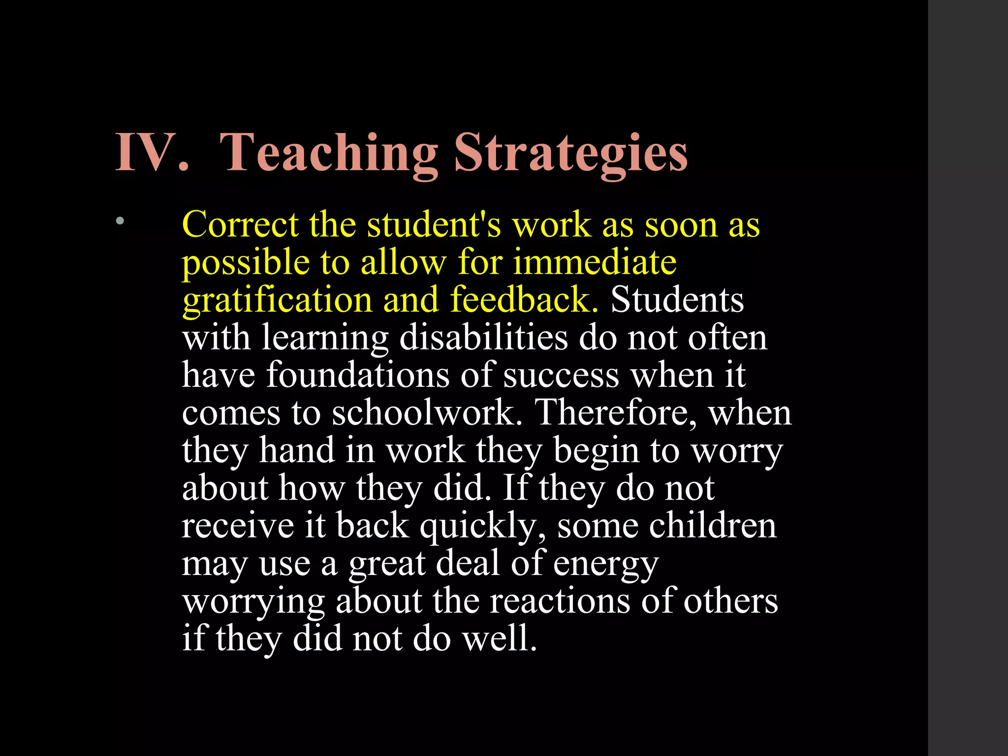 IV. Teaching Strategies
• Correct the student's work as soon as
possible to allow for immediate
gratification and feedback. Students
with learning disabilities do not often
have foundations of success when it
comes to schoolwork. Therefore, when
they hand in work they begin to worry
about how they did. If they do not
receive it back quickly, some children
may use a great deal of energy
worrying about the reactions of others
if they did not do well.
 