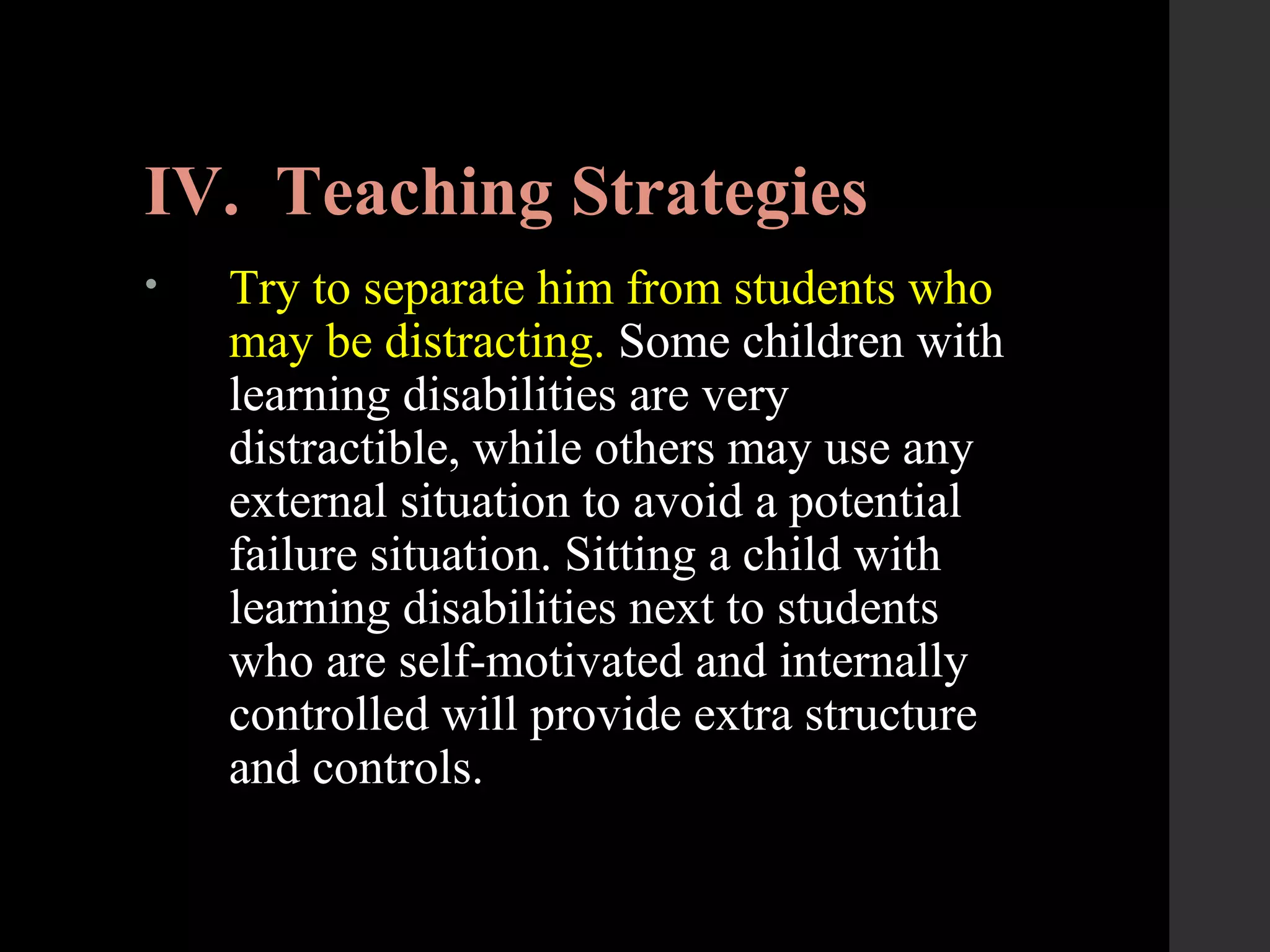 IV. Teaching Strategies
• Try to separate him from students who
may be distracting. Some children with
learning disabilities are very
distractible, while others may use any
external situation to avoid a potential
failure situation. Sitting a child with
learning disabilities next to students
who are self-motivated and internally
controlled will provide extra structure
and controls.
 