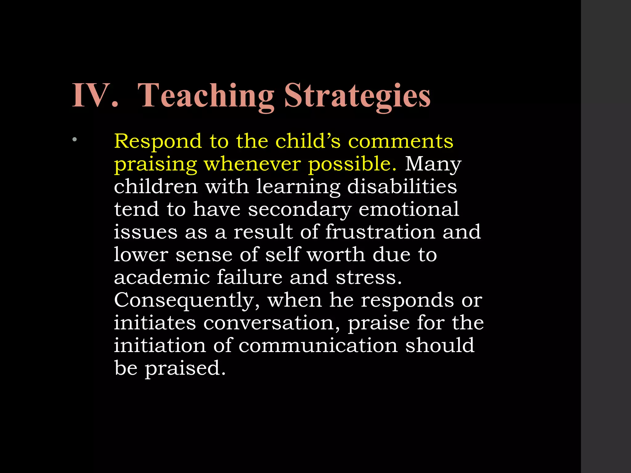 IV. Teaching Strategies
• Respond to the child’s comments
praising whenever possible. Many
children with learning disabilities
tend to have secondary emotional
issues as a result of frustration and
lower sense of self worth due to
academic failure and stress.
Consequently, when he responds or
initiates conversation, praise for the
initiation of communication should
be praised.
 