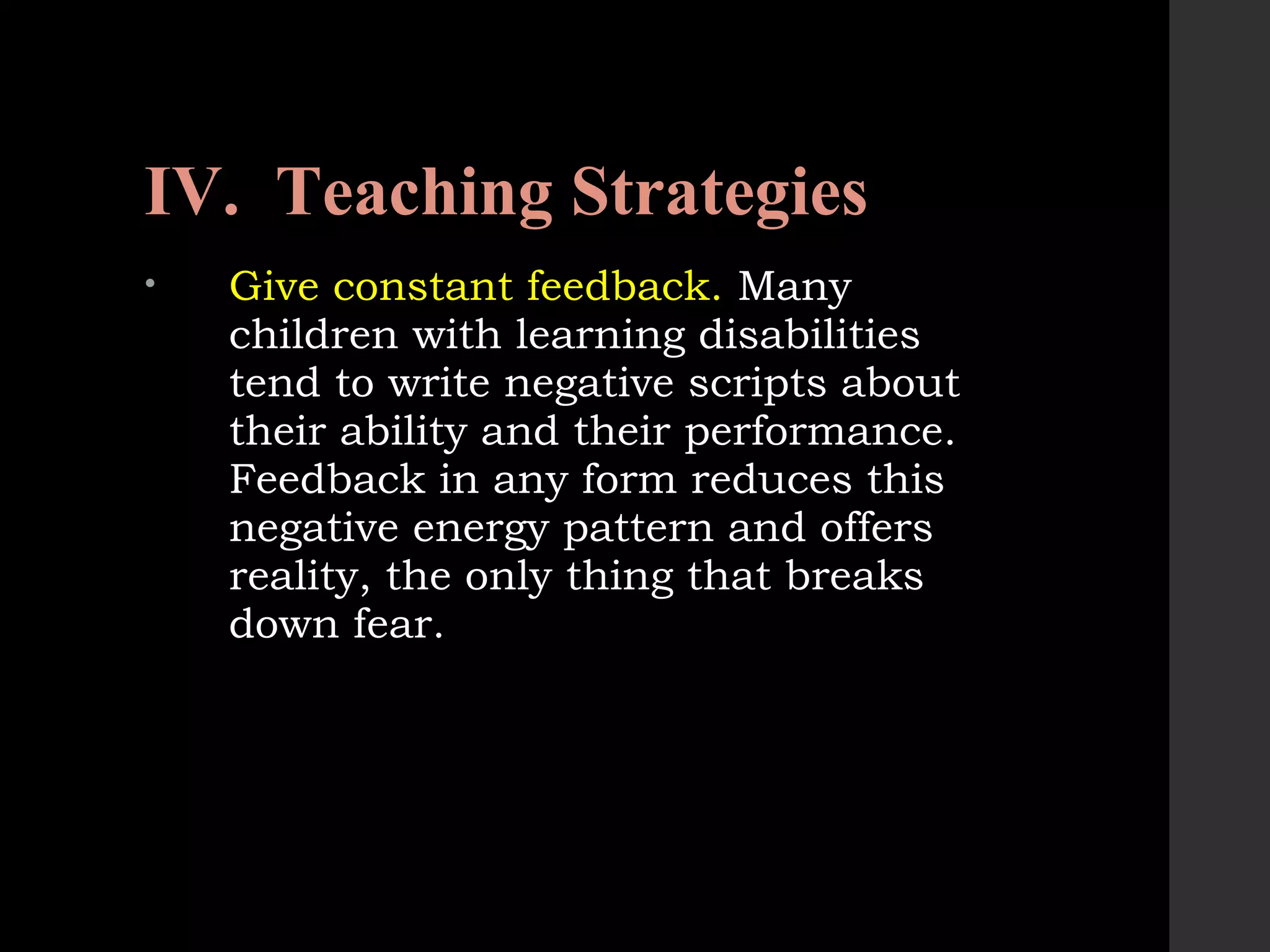IV. Teaching Strategies
• Give constant feedback. Many
children with learning disabilities
tend to write negative scripts about
their ability and their performance.
Feedback in any form reduces this
negative energy pattern and offers
reality, the only thing that breaks
down fear.
 