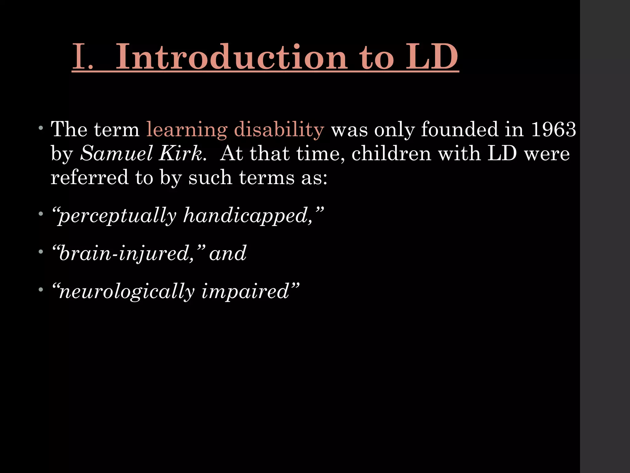 I. Introduction to LD
• The term learning disability was only founded in 1963
by Samuel Kirk. At that time, children with LD were
referred to by such terms as:
• “perceptually handicapped,”
• “brain-injured,” and
• “neurologically impaired”
 