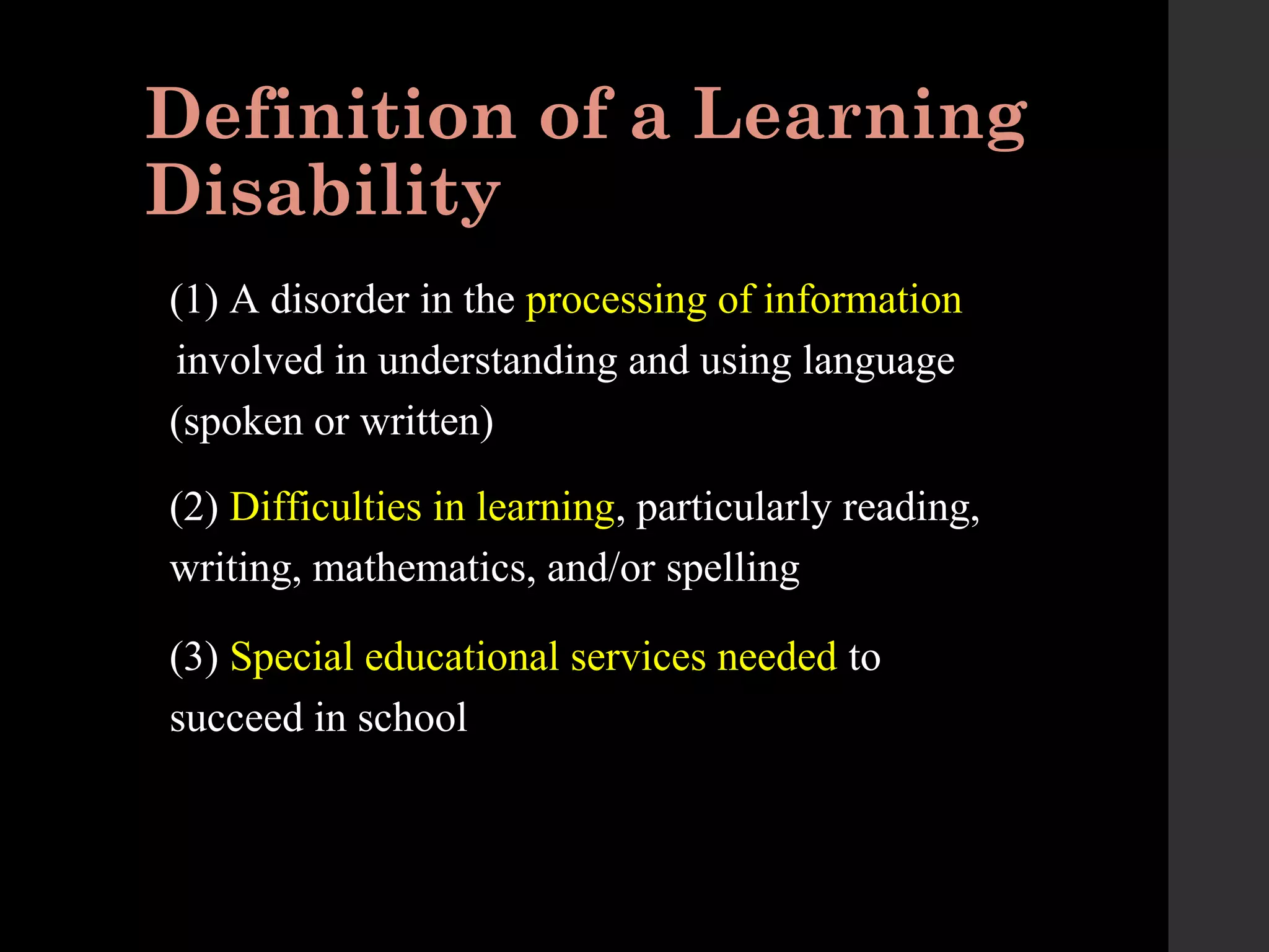 Definition of a Learning
Disability
(1) A disorder in the processing of information
involved in understanding and using language
(spoken or written)
(2) Difficulties in learning, particularly reading,
writing, mathematics, and/or spelling
(3) Special educational services needed to
succeed in school
 