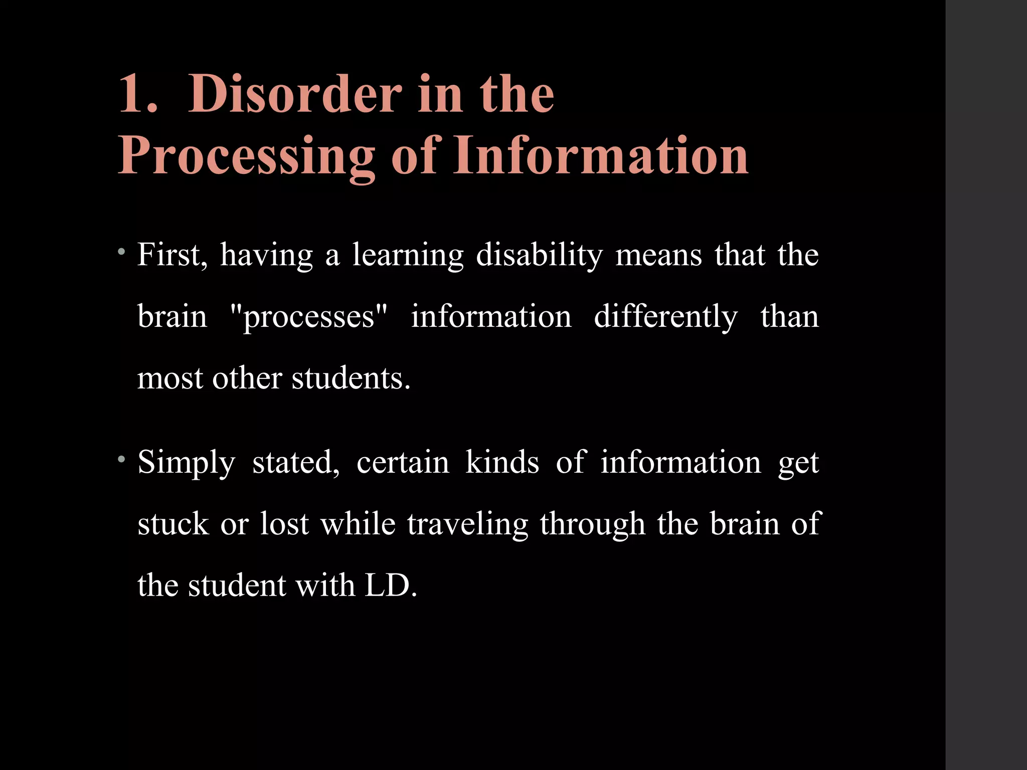 1. Disorder in the
Processing of Information
• First, having a learning disability means that the
brain "processes" information differently than
most other students.
• Simply stated, certain kinds of information get
stuck or lost while traveling through the brain of
the student with LD.
 