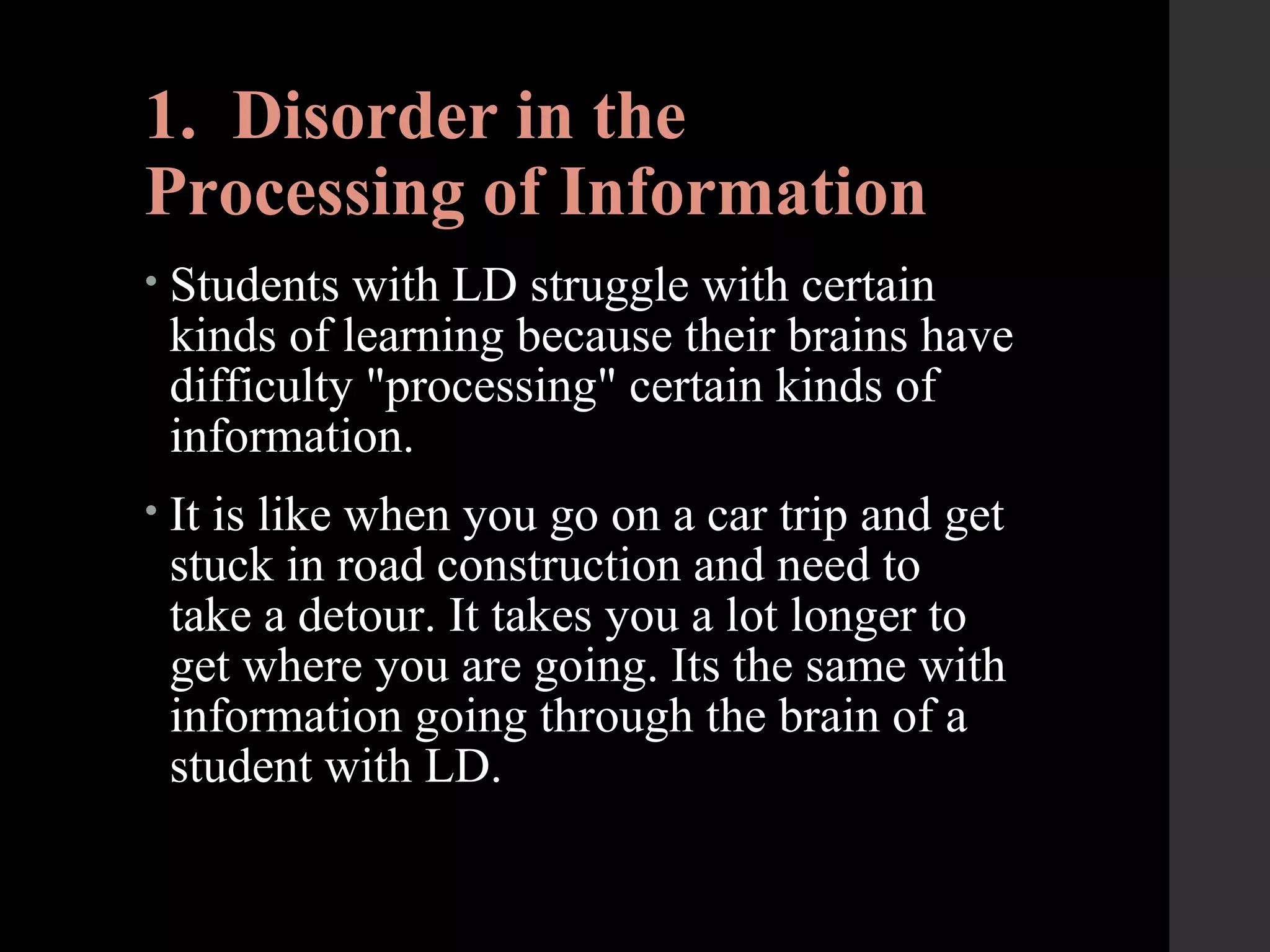 1. Disorder in the
Processing of Information
• Students with LD struggle with certain
kinds of learning because their brains have
difficulty "processing" certain kinds of
information.
• It is like when you go on a car trip and get
stuck in road construction and need to
take a detour. It takes you a lot longer to
get where you are going. Its the same with
information going through the brain of a
student with LD.
 