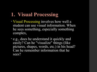 1. Visual Processing
• Visual Processing involves how well a
student can use visual information. When
he sees something, especially something
complex,
• e.g., does he understand it quickly and
easily? Can he "visualize" things (like
pictures, shapes, words, etc.) in his head?
Can he remember information that he
sees?
 
 