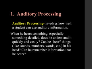 1. Auditory Processing
Auditory Processing- involves how well
a student can use auditory information.
When he hears something, especially
something detailed, does he understand it
quickly and easily? Can he “hear" things
(like sounds, numbers, words, etc.) in his
head? Can he remember information that
he hears?
 