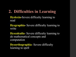 2. Difficulties in Learning
Dyslexia-Severe difficulty learning to
read
Dysgraphia- Severe difficulty learning to
write
Dyscalculia- Severe difficulty learning to
do mathematical concepts and
computation
Dysorthographia- Severe difficulty
learning to spell
 