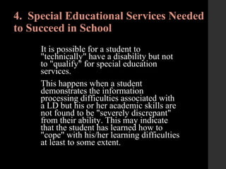 4. Special Educational Services Needed
to Succeed in School
It is possible for a student to
"technically" have a disability but not
to "qualify" for special education
services.
This happens when a student
demonstrates the information
processing difficulties associated with
a LD but his or her academic skills are
not found to be "severely discrepant"
from their ability. This may indicate
that the student has learned how to
"cope" with his/her learning difficulties
at least to some extent.
 
