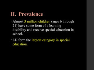 II. Prevalence
• Almost 3 million children (ages 6 through
21) have some form of a learning
disability and receive special education in
school.
• LD form the largest category in special
education.
 
