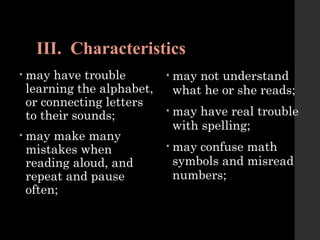 III. Characteristics
• may have trouble
learning the alphabet,
or connecting letters
to their sounds;
• may make many
mistakes when
reading aloud, and
repeat and pause
often;
• may not understand
what he or she reads;
• may have real trouble
with spelling;
• may confuse math
symbols and misread
numbers;
 