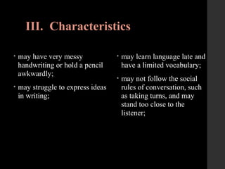 III. Characteristics
• may have very messy
handwriting or hold a pencil
awkwardly;
• may struggle to express ideas
in writing;
• may learn language late and
have a limited vocabulary;
• may not follow the social
rules of conversation, such
as taking turns, and may
stand too close to the
listener;
 