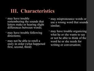 III. Characteristics
• may have trouble
remembering the sounds that
letters make or hearing slight
differences between words;
• may have trouble following
directions;
• may not be able to retell a
story in order (what happened
first, second, third)
• may mispronounce words or
use a wrong word that sounds
similar;
• may have trouble organizing
what he or she wants to say
or not be able to think of the
word he or she needs for
writing or conversation;
 