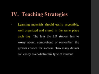 IV. Teaching Strategies
• Learning materials should easily accessible,
well organized and stored in the same place
each day. The less the LD student has to
worry about, comprehend or remember, the
greater chance for success. Too many details
can easily overwhelm this type of student.
 