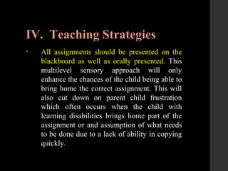 IV. Teaching Strategies
• All assignments should be presented on the
blackboard as well as orally presented. This
multilevel sensory approach will only
enhance the chances of the child being able to
bring home the correct assignment. This will
also cut down on parent child frustration
which often occurs when the child with
learning disabilities brings home part of the
assignment or and assumption of what needs
to be done due to a lack of ability in copying
quickly.
 