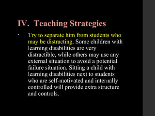 IV. Teaching Strategies
• Try to separate him from students who
may be distracting. Some children with
learning disabilities are very
distractible, while others may use any
external situation to avoid a potential
failure situation. Sitting a child with
learning disabilities next to students
who are self-motivated and internally
controlled will provide extra structure
and controls.
 