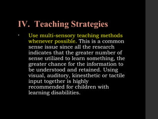 IV. Teaching Strategies
• Use multi-sensory teaching methods
whenever possible. This is a common
sense issue since all the research
indicates that the greater number of
sense utilized to learn something, the
greater chance for the information to
be understood and retained. Using
visual, auditory, kinesthetic or tactile
input together is highly
recommended for children with
learning disabilities.
 