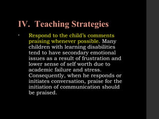 IV. Teaching Strategies
• Respond to the child’s comments
praising whenever possible. Many
children with learning disabilities
tend to have secondary emotional
issues as a result of frustration and
lower sense of self worth due to
academic failure and stress.
Consequently, when he responds or
initiates conversation, praise for the
initiation of communication should
be praised.
 