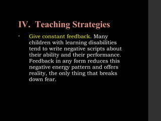 IV. Teaching Strategies
• Give constant feedback. Many
children with learning disabilities
tend to write negative scripts about
their ability and their performance.
Feedback in any form reduces this
negative energy pattern and offers
reality, the only thing that breaks
down fear.
 