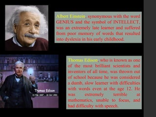 .
Albert Einstein, synonymous with the word
GENIUS and the symbol of INTELLECT,
was an extremely late learner and suffered
from poor memory of words that resulted
into dyslexia in his early childhood.
Thomas Edison, who is known as one
of the most brilliant scientists and
inventors of all time, was thrown out
of school because he was considered
a dumb, slow learner with difficulties
with words even at the age 12. He
was extremely terrible at
mathematics, unable to focus, and
had difficulty with speech.
 