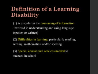 Definition of a Learning
Disability
(1) A disorder in the processing of information
involved in understanding and using language
(spoken or written)
(2) Difficulties in learning, particularly reading,
writing, mathematics, and/or spelling
(3) Special educational services needed to
succeed in school
 