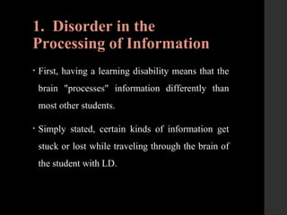 1. Disorder in the
Processing of Information
• First, having a learning disability means that the
brain "processes" information differently than
most other students.
• Simply stated, certain kinds of information get
stuck or lost while traveling through the brain of
the student with LD.
 