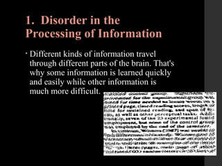 1. Disorder in the
Processing of Information
• Different kinds of information travel
through different parts of the brain. That's
why some information is learned quickly
and easily while other information is
much more difficult.
 