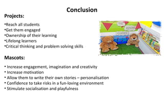 Conclusion
Projects:
•Reach all students
•Get them engaged
•Ownership of their learning
•Lifelong learners
•Critical thinking and problem solving skills
Mascots:
• Increase engagement, imagination and creativity
• Increase motivation
• Allow them to write their own stories – personalisation
• Confidence to take risks in a fun-loving environment
• Stimulate socialisation and playfulness
 