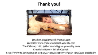 Thank you!
Email: malusciamarelli@gmail.com
Website: www.malusciamarelli.weebly.com
The C Group: http://thecreativitygroup.weebly.com
Creativity Book – British Council:
http://www.teachingenglish.org.uk/article/creativity-english-language-classroom
 