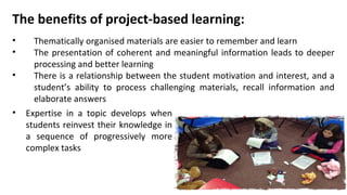 The benefits of project-based learning:
• Thematically organised materials are easier to remember and learn
• The presentation of coherent and meaningful information leads to deeper
processing and better learning
• There is a relationship between the student motivation and interest, and a
student’s ability to process challenging materials, recall information and
elaborate answers
• Expertise in a topic develops when
students reinvest their knowledge in
a sequence of progressively more
complex tasks
 