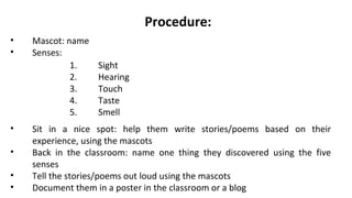Procedure:
• Mascot: name
• Senses:
1. Sight
2. Hearing
3. Touch
4. Taste
5. Smell
• Sit in a nice spot: help them write stories/poems based on their
experience, using the mascots
• Back in the classroom: name one thing they discovered using the five
senses
• Tell the stories/poems out loud using the mascots
• Document them in a poster in the classroom or a blog
 