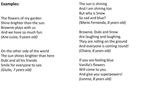 Examples:
The flowers of my garden
Shine brighter than the sun.
Brownie plays with us
And we have so much fun.
(Ana Luiza, 9 years old)
On the other side of the world
The sun shines brighter than here
Dubi and all his friends
Smile for everyone to see.
(Giulia, 7 years old)
The sun is shining
And I am shining too
But why is Snow
So sad and blue?
(Maria Fernanda, 8 years old)
Brownie, Dubi and Snow
Are laughing and laughing.
They are rolling on the ground
And everyone is coming round!
(Chiara, 8 years old)
If you are feeling blue
Vanilla’s flowers
Will come to you
And give you superpowers!
(Lorena, 8 years old)
 