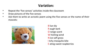 Variation:
• Repeat the ‘five senses’ activities inside the classroom
• Draw pictures of the five senses
• Ask them to write an acrostic poem using the five senses or the name of their
mascots:
B lue sky
R ough bark
O range scent
W histling wind
N ice soft grass
I tchy mosquito bite
E ating sweet raspberries
 