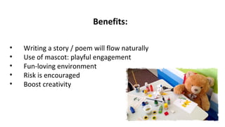 Benefits:
• Writing a story / poem will flow naturally
• Use of mascot: playful engagement
• Fun-loving environment
• Risk is encouraged
• Boost creativity
 