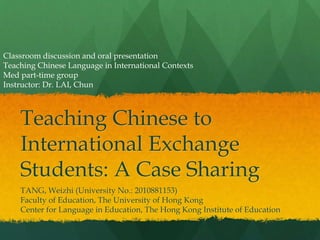 Teaching Chinese to
International Exchange
Students: A Case Sharing
TANG, Weizhi (University No.: 2010881153)
Faculty of Education, The University of Hong Kong
Center for Language in Education, The Hong Kong Institute of Education
Classroom discussion and oral presentation
Teaching Chinese Language in International Contexts
Med part-time group
Instructor: Dr. LAI, Chun
 
