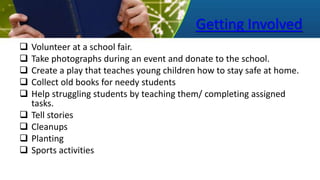 Getting Involved
 Volunteer at a school fair.
 Take photographs during an event and donate to the school.
 Create a play that teaches young children how to stay safe at home.
 Collect old books for needy students
 Help struggling students by teaching them/ completing assigned
tasks.
 Tell stories
 Cleanups
 Planting
 Sports activities
 