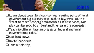 Join in
Learn about Local Services (connect routine parts of local
government e.g did they take bath today, travel on the
street to reach school,) brainstorm a list of services, role
play can be good to understand the learn the concepts)
Teach to differentiate among state, federal and local
governmental roles.
Use local news
Invite leaders In
Take a field trip
 