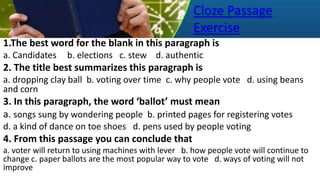 Cloze Passage
Exercise
1.The best word for the blank in this paragraph is
a. Candidates b. elections c. stew d. authentic
2. The title best summarizes this paragraph is
a. dropping clay ball b. voting over time c. why people vote d. using beans
and corn
3. In this paragraph, the word ‘ballot’ must mean
a. songs sung by wondering people b. printed pages for registering votes
d. a kind of dance on toe shoes d. pens used by people voting
4. From this passage you can conclude that
a. voter will return to using machines with lever b. how people vote will continue to
change c. paper ballots are the most popular way to vote d. ways of voting will not
improve
 
