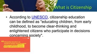 What is Citizenship
• According to UNESCO, citizenship education
can be defined as "educating children, from early
childhood, to become clear-thinking and
enlightened citizens who participate in decisions
concerning society".
 