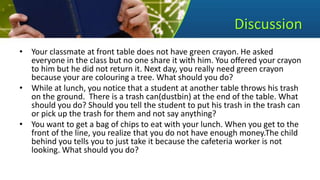 Discussion
• Your classmate at front table does not have green crayon. He asked
everyone in the class but no one share it with him. You offered your crayon
to him but he did not return it. Next day, you really need green crayon
because your are colouring a tree. What should you do?
• While at lunch, you notice that a student at another table throws his trash
on the ground. There is a trash can(dustbin) at the end of the table. What
should you do? Should you tell the student to put his trash in the trash can
or pick up the trash for them and not say anything?
• You want to get a bag of chips to eat with your lunch. When you get to the
front of the line, you realize that you do not have enough money.The child
behind you tells you to just take it because the cafeteria worker is not
looking. What should you do?
 