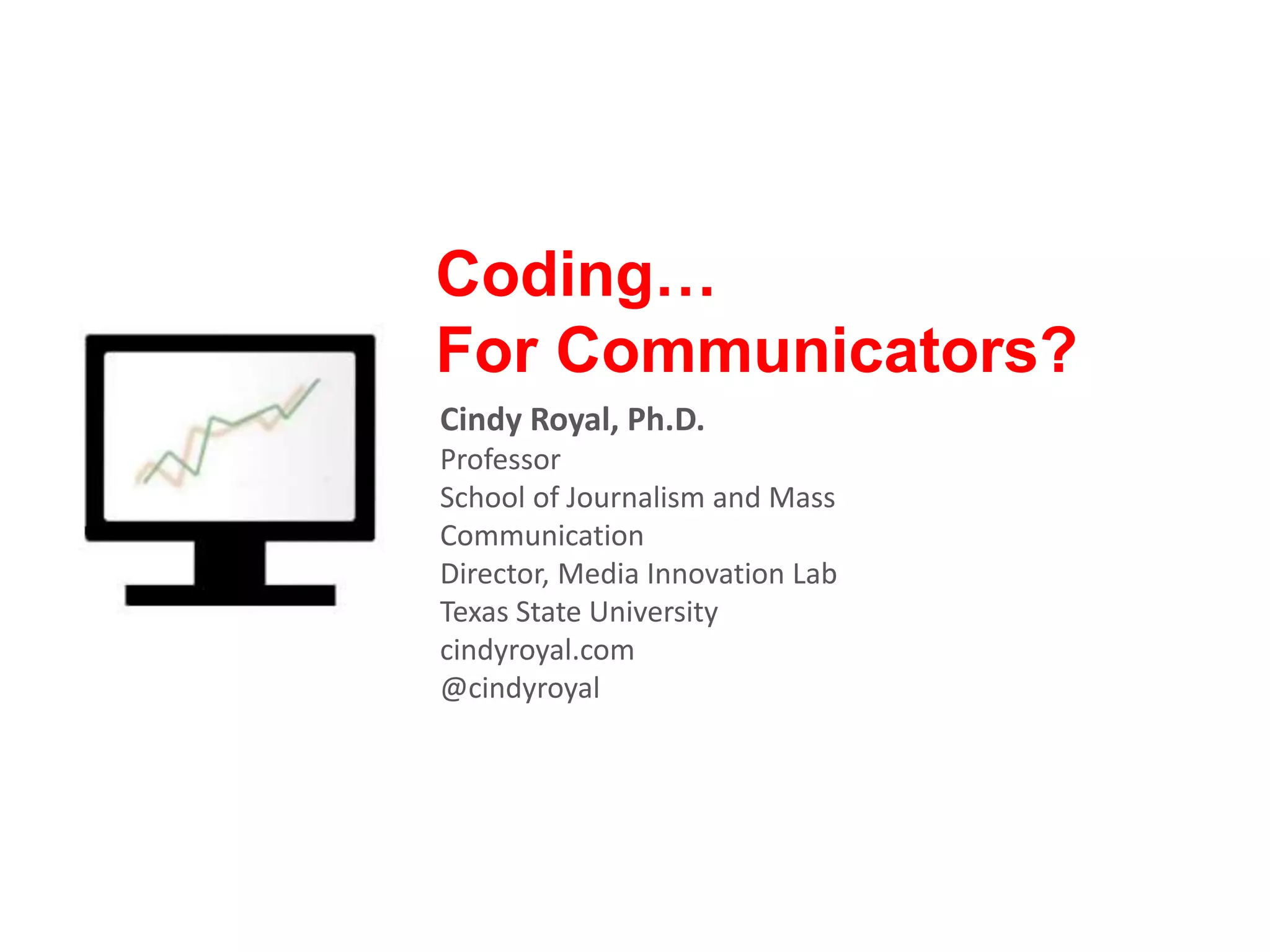 Coding… For Communicators? Cindy Royal, Ph.D. Professor School of Journalism and Mass Communication Director, Media Innovation Lab Texas State University cindyroyal.com @cindyroyal 