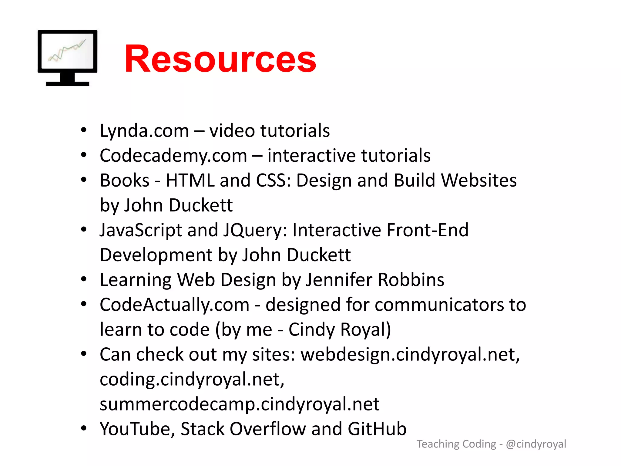 Resources Teaching Coding - @cindyroyal • Lynda.com – video tutorials • Codecademy.com – interactive tutorials • Books - HTML and CSS: Design and Build Websites by John Duckett • JavaScript and JQuery: Interactive Front-End Development by John Duckett • Learning Web Design by Jennifer Robbins • CodeActually.com - designed for communicators to learn to code (by me - Cindy Royal) • Can check out my sites: webdesign.cindyroyal.net, coding.cindyroyal.net, summercodecamp.cindyroyal.net • YouTube, Stack Overflow and GitHub 