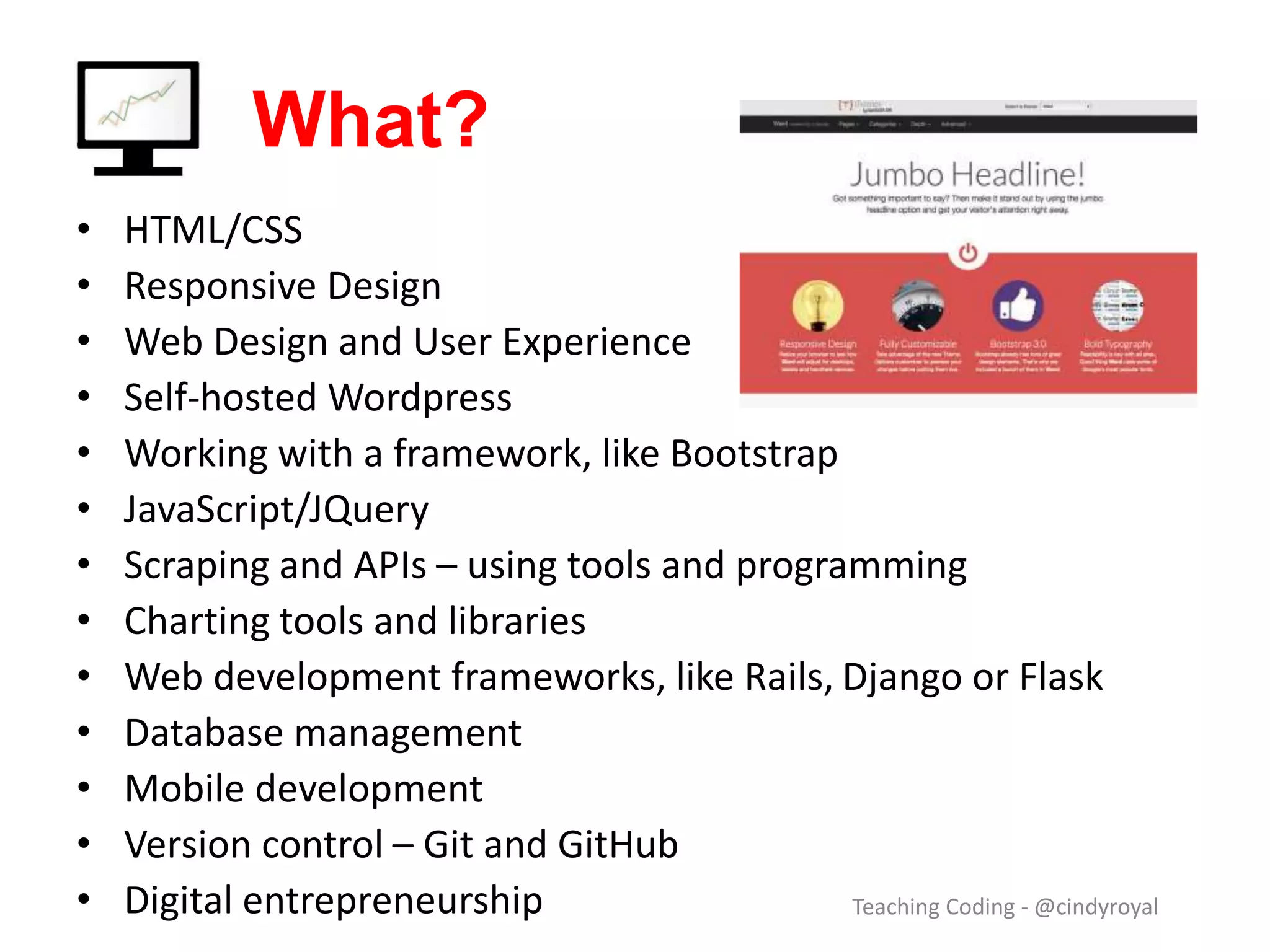 What? • HTML/CSS • Responsive Design • Web Design and User Experience • Self-hosted Wordpress • Working with a framework, like Bootstrap • JavaScript/JQuery • Scraping and APIs – using tools and programming • Charting tools and libraries • Web development frameworks, like Rails, Django or Flask • Database management • Mobile development • Version control – Git and GitHub • Digital entrepreneurship Teaching Coding - @cindyroyal 