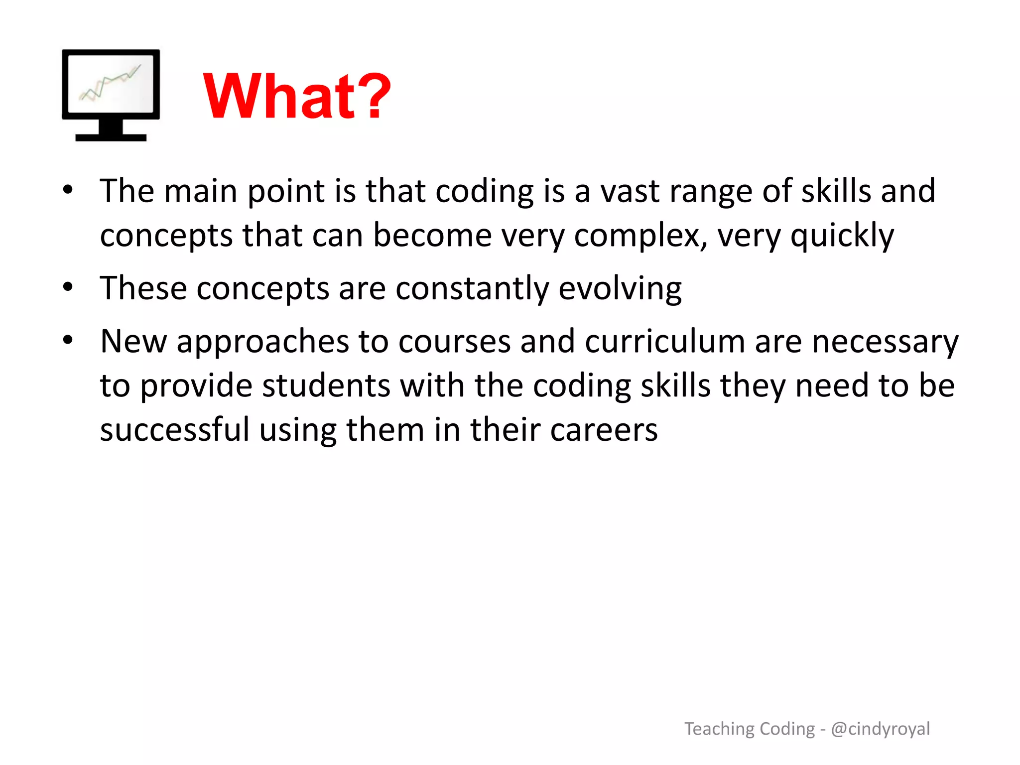 What? • The main point is that coding is a vast range of skills and concepts that can become very complex, very quickly • These concepts are constantly evolving • New approaches to courses and curriculum are necessary to provide students with the coding skills they need to be successful using them in their careers Teaching Coding - @cindyroyal 