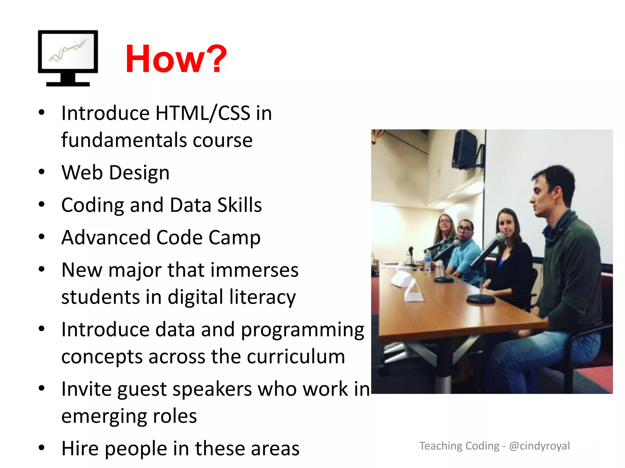 How? Teaching Coding - @cindyroyal • Introduce HTML/CSS in fundamentals course • Web Design • Coding and Data Skills • Advanced Code Camp • 1-credit-hour coding workshops • New major that immerses students in digital literacy • Introduce data and programming concepts across the curriculum • Invite guest speakers who work in emerging roles • Hire people in these areas 